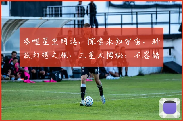 吞噬星空网站，探索未知宇宙，科技幻想之旅，三重大揭秘，不容错过