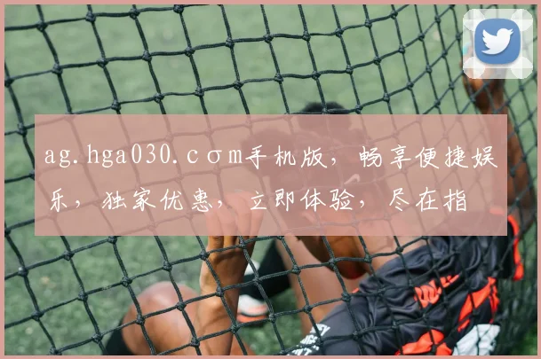 ag.hga030.cσm手机版，畅享便捷娱乐，独家优惠，立即体验，尽在指尖