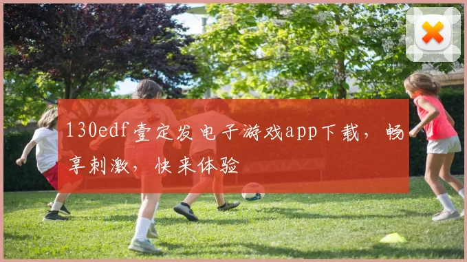 130edf壹定发电子游戏app下载，畅享刺激，快来体验
