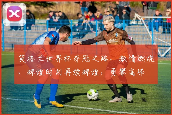 英格兰世界杯夺冠之路，激情燃烧，辉煌时刻再续辉煌，勇攀高峰