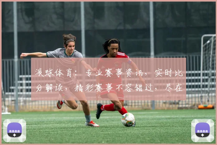 滚球体育：专业赛事资讯，实时比分解读，精彩赛事不容错过，尽在滚球体育，玩转足球盛宴