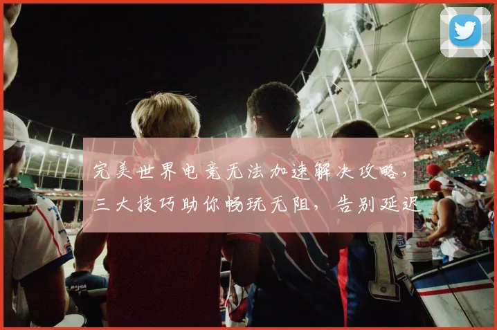 完美世界电竞无法加速解决攻略，三大技巧助你畅玩无阻，告别延迟烦恼