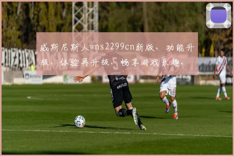 威斯尼斯人wns2299cn新版，功能升级，体验再升级，畅享游戏乐趣，尽在新版